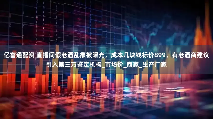 亿富通配资 直播间假老酒乱象被曝光，成本几块钱标价899，有老酒商建议引入第三方鉴定机构_市场价_商家_生产厂家