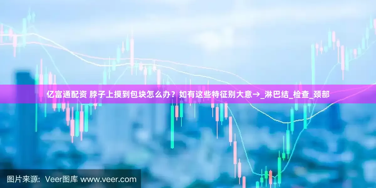 亿富通配资 脖子上摸到包块怎么办？如有这些特征别大意→_淋巴结_检查_颈部