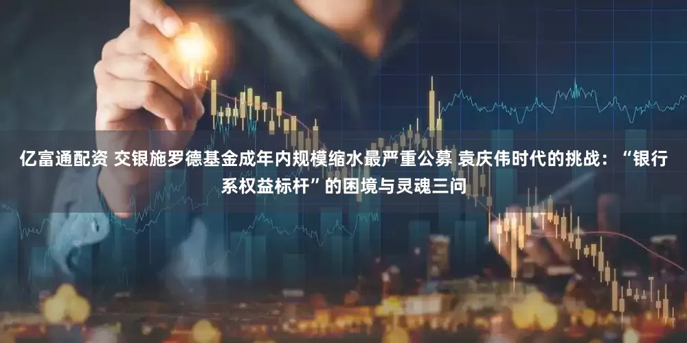 亿富通配资 交银施罗德基金成年内规模缩水最严重公募 袁庆伟时代的挑战：“银行系权益标杆”的困境与灵魂三问