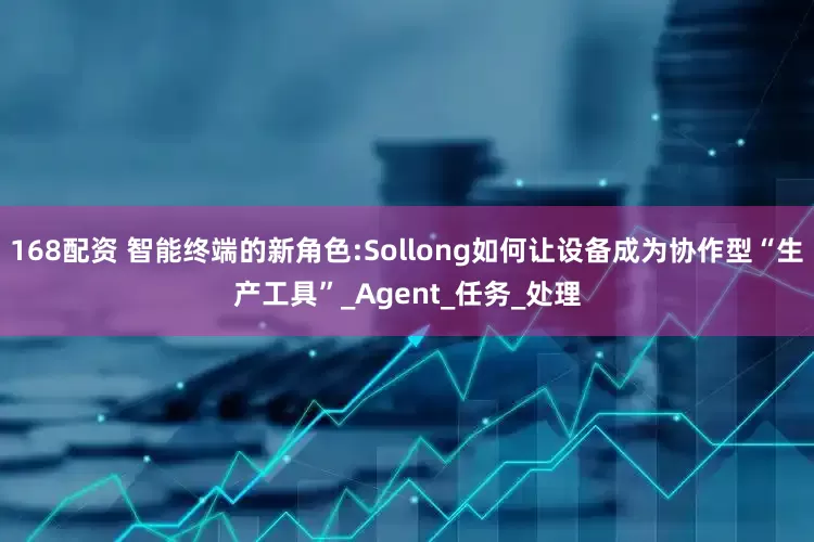 168配资 智能终端的新角色:Sollong如何让设备成为协作型“生产工具”_Agent_任务_处理