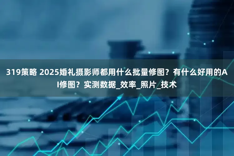 319策略 2025婚礼摄影师都用什么批量修图？有什么好用的AI修图？实测数据_效率_照片_技术