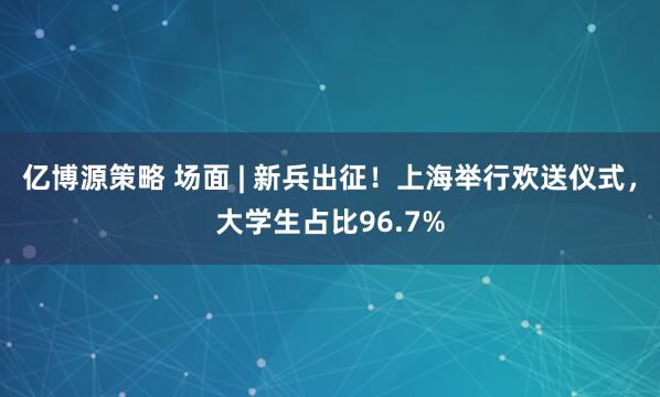 亿博源策略 场面 | 新兵出征！上海举行欢送仪式，大学生占比96.7%