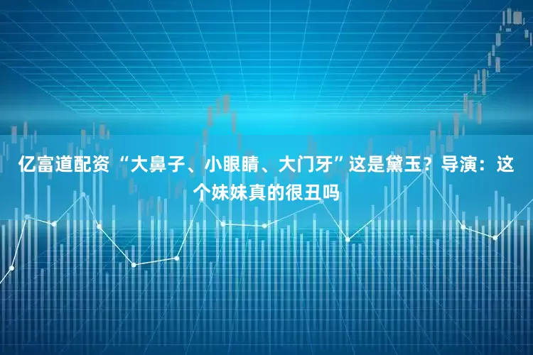 亿富道配资 “大鼻子、小眼睛、大门牙”这是黛玉？导演：这个妹妹真的很丑吗