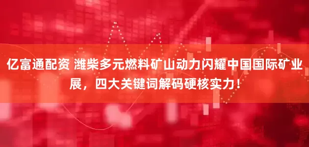 亿富通配资 潍柴多元燃料矿山动力闪耀中国国际矿业展，四大关键词解码硬核实力！