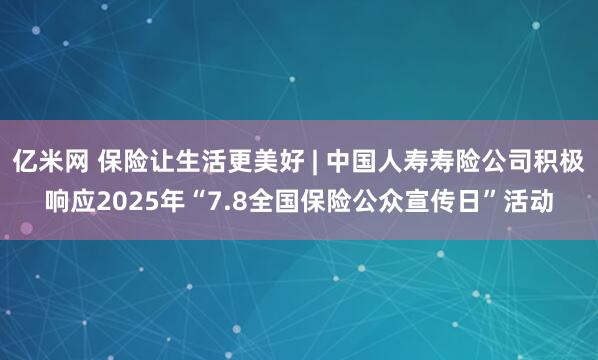 亿米网 保险让生活更美好 | 中国人寿寿险公司积极响应2025年“7.8全国保险公众宣传日”活动