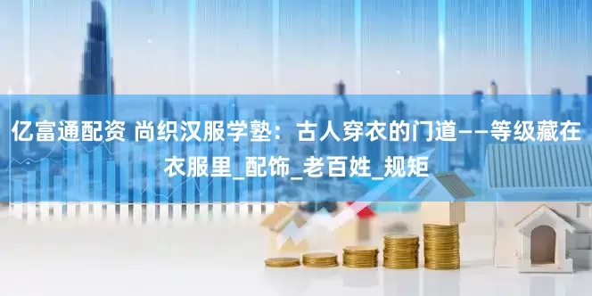 亿富通配资 尚织汉服学塾：古人穿衣的门道——等级藏在衣服里_配饰_老百姓_规矩
