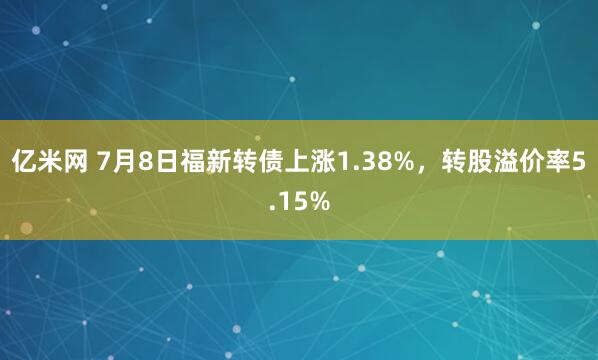 亿米网 7月8日福新转债上涨1.38%，转股溢价率5.15%