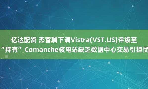 亿达配资 杰富瑞下调Vistra(VST.US)评级至“持有” Comanche核电站缺乏数据中心交易引担忧