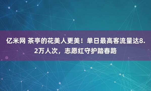 亿米网 茶亭的花美人更美！单日最高客流量达8.2万人次，志愿红守护踏春路