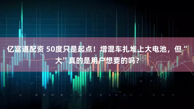 亿富道配资 50度只是起点！增混车扎堆上大电池，但“大”真的是用户想要的吗？