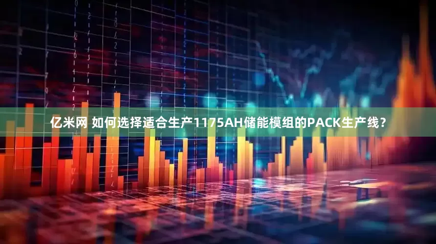 亿米网 如何选择适合生产1175AH储能模组的PACK生产线？